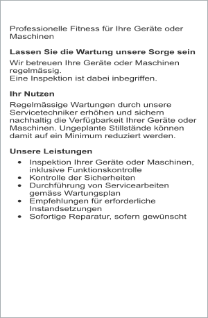 Professionelle Fitness für Ihre Geräte oder Maschinen  Lassen Sie die Wartung unsere Sorge sein  Wir betreuen Ihre Geräte oder Maschinen regelmässig.  Eine Inspektion ist dabei inbegriffen.  Ihr Nutzen Regelmässige Wartungen durch unsere Servicetechniker erhöhen und sichern nachhaltig die Verfügbarkeit Ihrer Geräte oder Maschinen. Ungeplante Stillstände können damit auf ein Minimum reduziert werden.  Unsere Leistungen •	Inspektion Ihrer Geräte oder Maschinen, inklusive Funktionskontrolle •	Kontrolle der Sicherheiten •	Durchführung von Servicearbeiten gemäss Wartungsplan •	Empfehlungen für erforderliche Instandsetzungen •	Sofortige Reparatur, sofern gewünscht